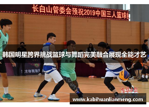 韩国明星跨界挑战篮球与舞蹈完美融合展现全能才艺